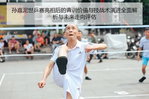 孙嘉泥世乒赛亮相后的青训价值与技战术演进全面解析与未来走向评估