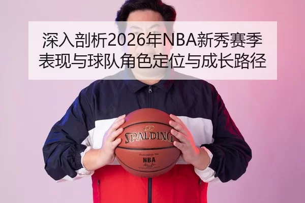 深入剖析2026年NBA新秀赛季表现与球队角色定位与成长路径