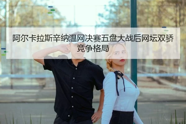 阿尔卡拉斯辛纳温网决赛五盘大战后网坛双骄竞争格局